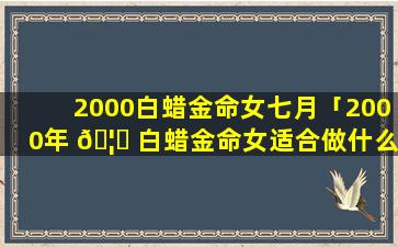 2000白蜡金命女七月「2000年 🦁 白蜡金命女适合做什么职业」